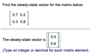 Find the steady-state vector for the matrix below.
0.7 0.2
0.3 0.8
0.4
The steady-state vector is
0.6
(Type an integer or decimal for each matrix element.
