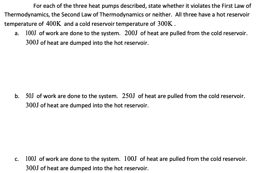 For each of the three heat pumps described, state whether it violates the First Law of
Thermodynamics, the Second Law of Thermodynamics or neither. All three have a hot reservoir
temperature of 400K and a cold reservoir temperature of 300K.
a. 100J of work are done to the system. 200J of heat are pulled from the cold reservoir.
300J of heat are dumped into the hot reservoir.
b. 50J of work are done to the system. 250J of heat are pulled from the cold reservoir.
300J of heat are dumped into the hot reservoir.
c. 100J of work are done to the system. 100J of heat are pulled from the cold reservoir.
300J of heat are dumped into the hot reservoir.
