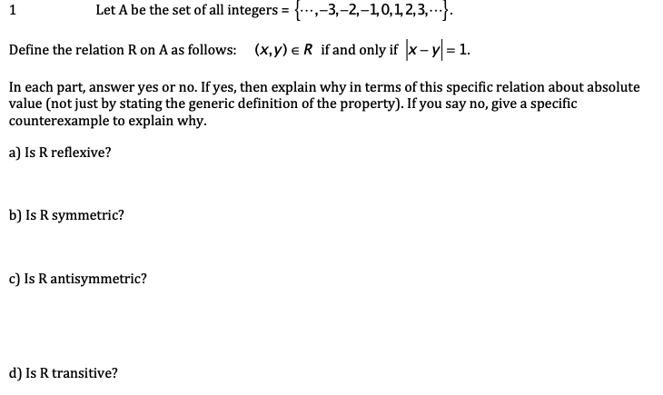 1
Let A be the set of all integers = {...,-3,-2,-1,0,1,2,3,...}.
Define the relation R on A as follows: (x,y) = R if and only if |x - y = 1.
In each part, answer yes or no. If yes, then explain why in terms of this specific relation about absolute
value (not just by stating the generic definition of the property). If you say no, give a specific
counterexample to explain why.
a) Is R reflexive?
b) Is R symmetric?
c) Is R antisymmetric?
d) Is R transitive?