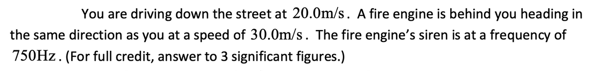 You are driving down the street at 20.0m/s. A fire engine is behind you heading in
the same direction as you at a speed of 30.0m/s. The fire engine's siren is at a frequency of
750HZ. (For full credit, answer to 3 significant figures.)
