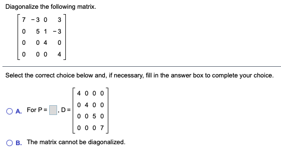 Diagonalize the following matrix.
7 -3 0
3
5 1
- 3
0 4
0 0
4
Select the correct choice below and, if necessary, fill in the answer box to complete your choice.
40 0 0
0 400
D=
0 0 50
0 0 0 7
O A. For P =
O B. The matrix cannot be diagonalized.
