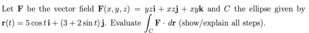 Let F be the vector field F(x, y, z)
yzi + xzj + xyk and C the ellipse given by
r(t) = 5 cos ti+ (3+2 sin t) j. Evaluate
F. dr (show/explain all steps).
