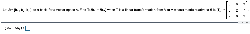 0 -8
3
Let B= {b,, b2, b3} be a basis for a vector space V. Find T(3b, - 5b,) when T is a linear transformation from V to V whose matrix relative to B is [T)R =0
2 -7
7 -6
2
.....
T(3b, - 5b2) =
