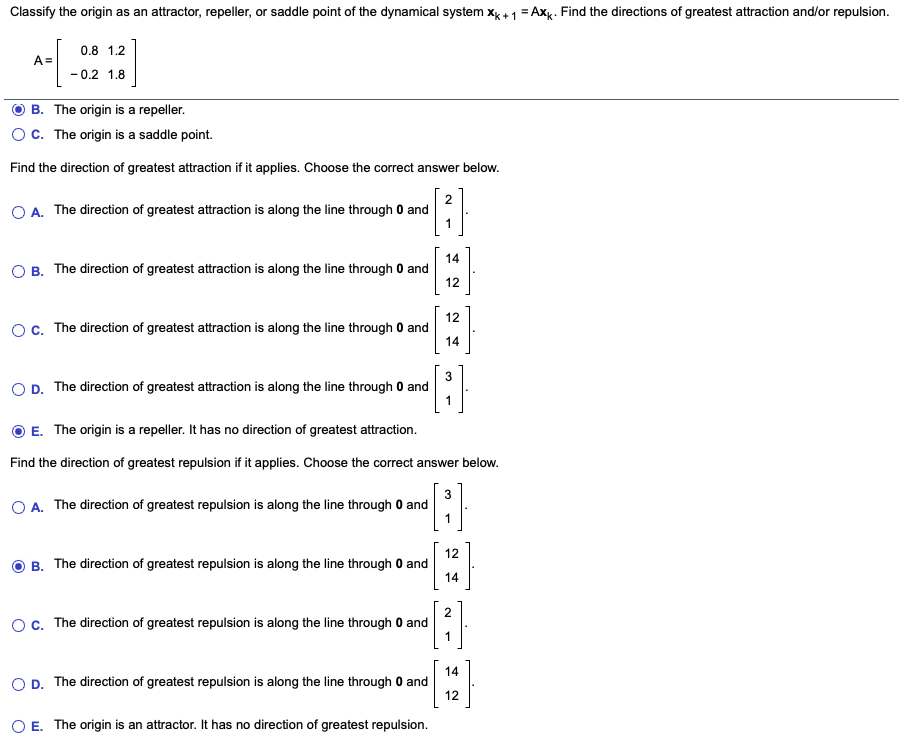 Classify the origin as an attractor, repeller, or saddle point of the dynamical system xg + 1 = Axk. Find the directions of greatest attraction and/or repulsion.
0.8 1.2
A=
- 0.2 1.8
B. The origin is a repeller.
Oc. The origin is a saddle point.
Find the direction of greatest attraction if it applies. Choose the correct answer below.
2
O A. The direction of greatest attraction is along the line through 0 and
1
14
O B. The direction of greatest attraction is along the line through 0 and
12
12
OC. The direction of greatest attraction is along the line through 0 and
14
O D. The direction of greatest attraction is along the line through 0 and
1
O E. The origin is a repeller. It has no direction of greatest attraction.
Find the direction of greatest repulsion if it applies. Choose the correct answer below.
3
O A. The direction of greatest repulsion is along the line through 0 and
1
12
B. The direction of greatest repulsion is along the line through 0 and
14
Oc. The direction of greatest repulsion is along the line through 0 and
14
O D. The direction of greatest repulsion is along the line through 0 and
12
O E. The origin is an attractor. It has no direction of greatest repulsion.
