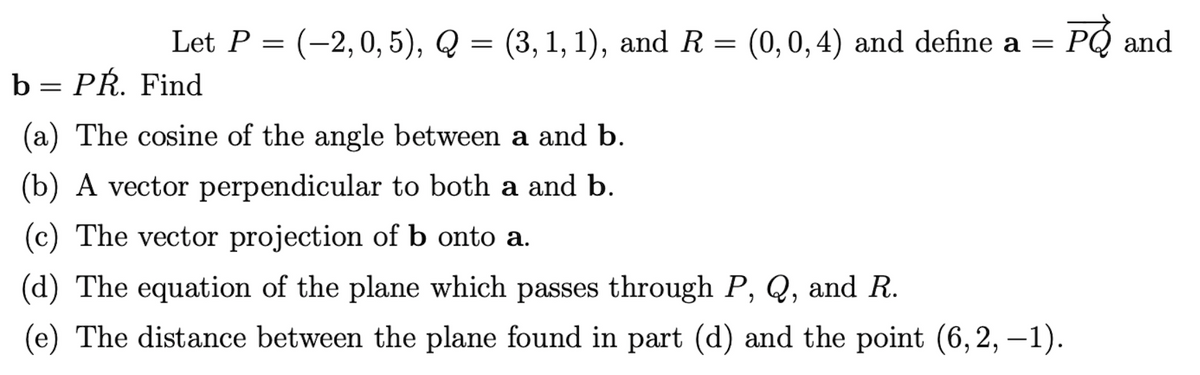 Let P = (-2,0, 5), Q = (3, 1, 1), and R = (0, 0, 4) and define a =
PÓ and
6.
b = PR. Find
(a) The cosine of the angle between a and b.
(b) A vector perpendicular to both a and b.
(c) The vector projection of b onto a.
(d) The equation of the plane which passes through P, Q, and R.
(e) The distance between the plane found in part (d) and the point (6,2, –1).
