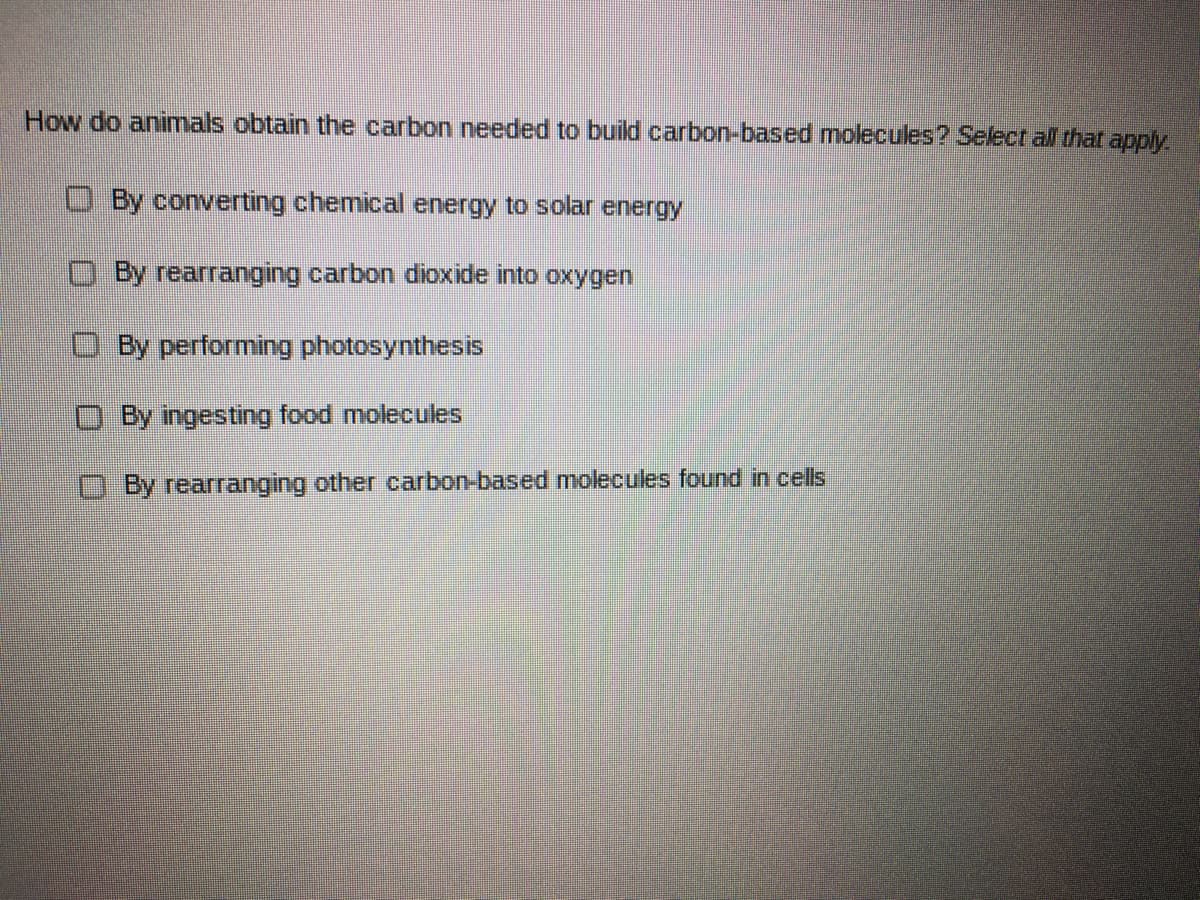 How do animals obtain the carbon needed to build carbon-based molecules? Select all that apply.
O By converting chemical energy to solar energy
OBy rearranging carbon dioxide into oxygen
O By performing photosynthesis
By ingesting food molecules
O By rearranging other carbon-based molecules found in cells
