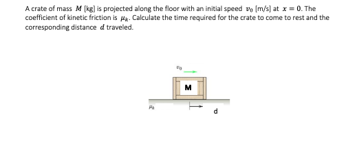 A crate of mass M [kg] is projected along the floor with an initial speed vo [m/s] at x = 0. The
coefficient of kinetic friction is Hk. Calculate the time required for the crate to come to rest and the
corresponding distance d traveled.
M
