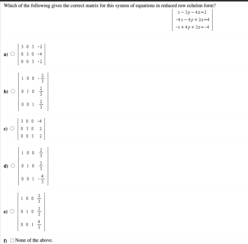 Which of the following gives the correct matrix for this system of equations in reduced row echelon form?
x- 3y – 4z=2
-4 x - 4y + 2z=4
-x+4y + 3z=-4
30 3 -2
0 3 0
-4
0 0 3 -2
2
1 0 0
b) О
2
0 1 0
2
0 0 1
3
30 0 -4
0 3 0
0 0 3
2
1 00
d) O
2
0 1 0
3
4
0 0 1
3
2
100
0 1 0
4
0 0 1
f) O None of the above.
2,
