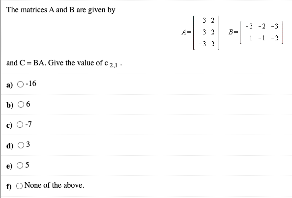 The matrices A and B are given by
3 2
-3 -2 -3
A=
3 2
B=
1
-1 -2
-3 2
and C = BA. Give the value of c 2,1 .
а) О-16
b) О6
-7
3
5
f) O None of the above.
