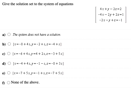 Give the solution set to the system of equations
4x +y – 2z=2
-4x- 2y + 2z=1
-2x-y +z=-1
The system does not have a solution.
b) O [x=-8+4 5,y =-2+5,z=-4 +s]
O [x=-6+45,y =4 + 25,z=-3+ 5s]
d)
[x=-4 +4 5,y = -1- 5,z=-8 +3 s]
e) O [x=-7+5 s,y =-1+5,z=-7 +5s]
f) O None of the above.
