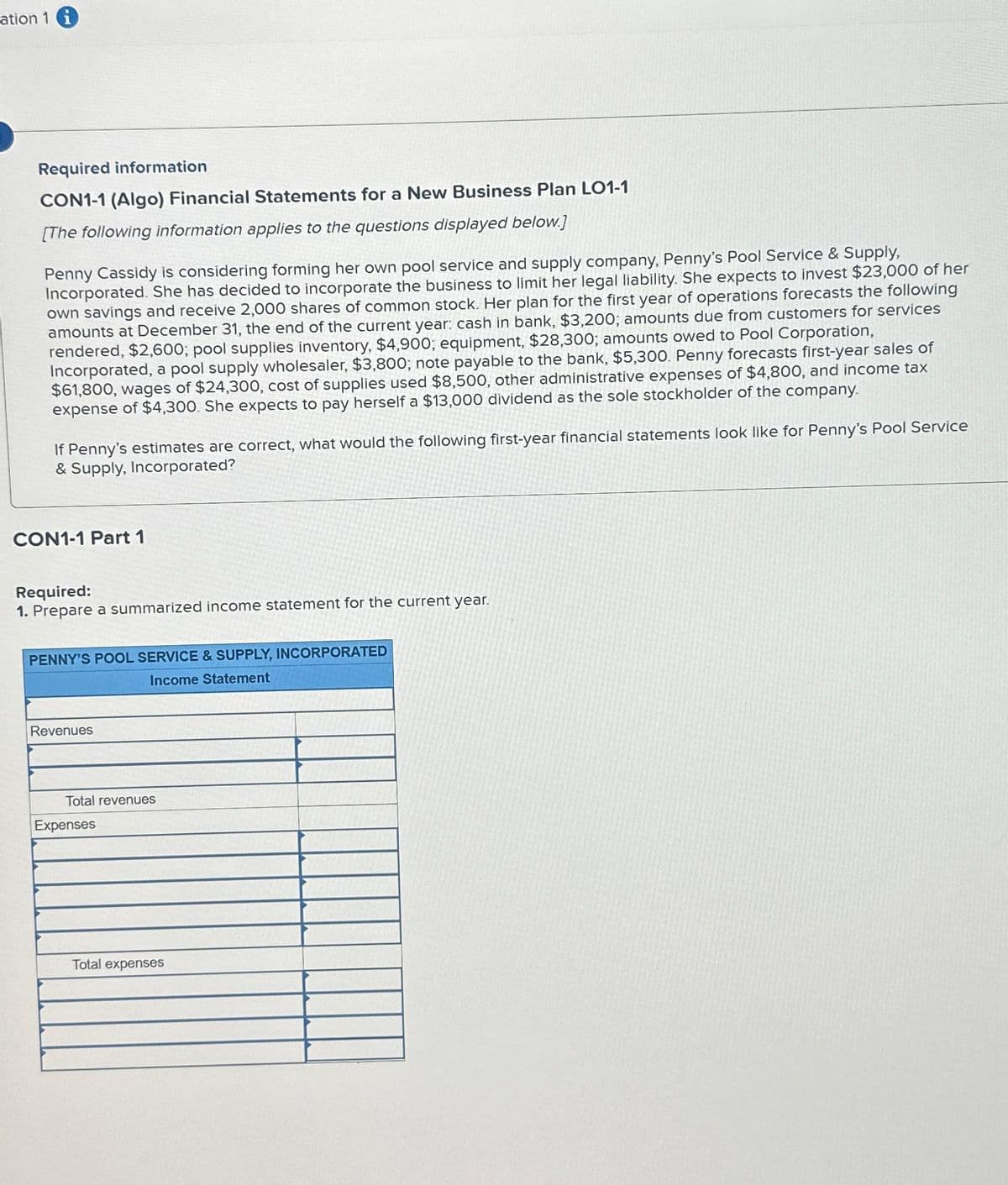 ation 1 i
Required information
CON1-1 (Algo) Financial Statements for a New Business Plan LO1-1
[The following information applies to the questions displayed below.]
Penny Cassidy is considering forming her own pool service and supply company, Penny's Pool Service & Supply,
Incorporated. She has decided to incorporate the business to limit her legal liability. She expects to invest $23,000 of her
own savings and receive 2,000 shares of common stock. Her plan for the first year of operations forecasts the following
amounts at December 31, the end of the current year: cash in bank, $3,200; amounts due from customers for services
rendered, $2,600; pool supplies inventory, $4,900; equipment, $28,300; amounts owed to Pool Corporation,
Incorporated, a pool supply wholesaler, $3,800; note payable to the bank, $5,300. Penny forecasts first-year sales of
$61,800, wages of $24,300, cost of supplies used $8,500, other administrative expenses of $4,800, and income tax
expense of $4,300. She expects to pay herself a $13,000 dividend as the sole stockholder of the company.
If Penny's estimates are correct, what would the following first-year financial statements look like for Penny's Pool Service
& Supply, Incorporated?
CON1-1 Part 1
Required:
1. Prepare a summarized income statement for the current year.
PENNY'S POOL SERVICE & SUPPLY, INCORPORATED
Income Statement
Revenues
Total revenues
Expenses
Total expenses