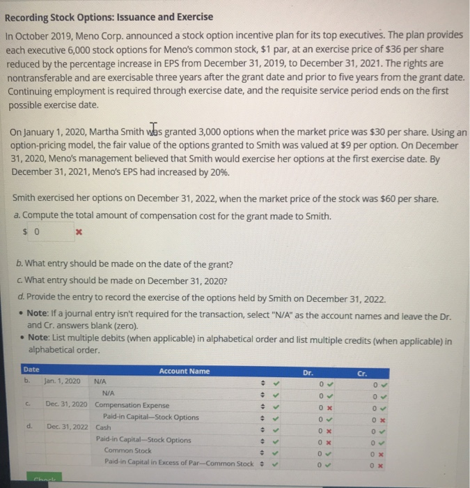 Recording Stock Options: Issuance and Exercise
In October 2019, Meno Corp. announced a stock option incentive plan for its top executives. The plan provides
each executive 6,000 stock options for Meno's common stock, $1 par, at an exercise price of $36 per share
reduced by the percentage increase in EPS from December 31, 2019, to December 31, 2021. The rights are
nontransferable and are exercisable three years after the grant date and prior to five years from the grant date.
Continuing employment is required through exercise date, and the requisite service period ends on the first
possible exercise date.
On January 1, 2020, Martha Smith was granted 3,000 options when the market price was $30 per share. Using an
option-pricing model, the fair value of the options granted to Smith was valued at $9 per option. On December
31, 2020, Meno's management believed that Smith would exercise her options at the first exercise date. By
December 31, 2021, Meno's EPS had increased by 20%.
Smith exercised her options on December 31, 2022, when the market price of the stock was $60 per share.
a. Compute the total amount of compensation cost for the grant made to Smith.
$0
x
b. What entry should be made on the date of the grant?
c. What entry should be made on December 31, 2020?
d. Provide the entry to record the exercise of the options held by Smith on December 31, 2022.
• Note: If a journal entry isn't required for the transaction, select "N/A" as the account names and leave the Dr.
and Cr. answers blank (zero).
• Note: List multiple debits (when applicable) in alphabetical order and list multiple credits (when applicable) in
alphabetical order.
Date
b.
C.
d.
Jan. 1, 2020
N/A
N/A
Dec. 31, 2020 Compensation Expense
Chack
Account Name
Dec. 31, 2022 Cash
Paid-in Capital-Stock Options
✓
# ✓
✓
÷ ✓
✓
÷ ✓
Paid-in Capital in Excess of Par-Common Stock #
0000
Paid-in Capital-Stock Options
Common Stock
+
÷
Dr.
0✓
0✓
0x
0✔
0x
ox
0✔
0✓
Cr.
0✓
0✓
0x
0✓
0✔
0x
0x