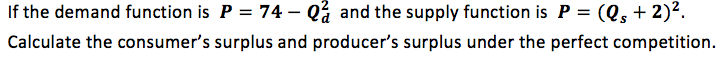 If the demand function is P = 74 – Qå and the supply function is P = (Q, + 2)².
Calculate the consumer's surplus and producer's surplus under the perfect competition.
%3D
