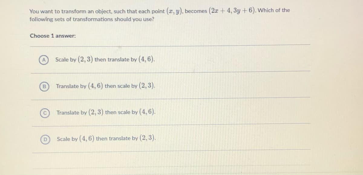 You want to transform an object, such that each point (x, y), becomes (2x + 4, 3y + 6). Which of the
following sets of transformations should you use?
Choose 1 answer:
Scale by (2, 3) then translate by (4,6).
B.
Translate by (4, 6) then scale by (2, 3).
Translate by (2,3) then scale by (4,6).
Scale by (4, 6) then translate by (2, 3).

