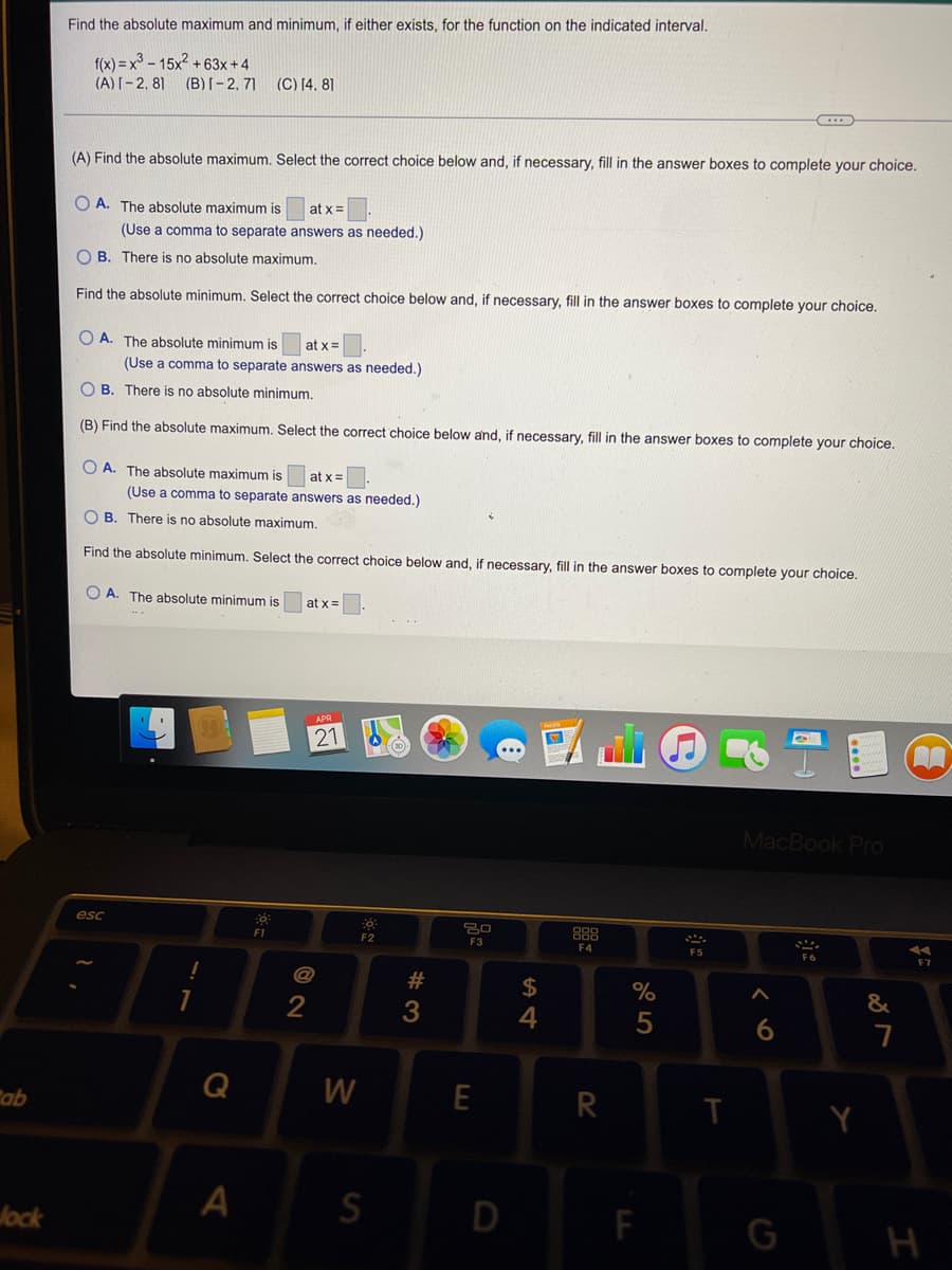 either exists, for the function on the indicated interval.
Find the absolute maximum and minimum,
f(x) = x° - 15x? + 63x +4
(A)I-2, 81 (B)[– 2, 71
(C) [4. 81
(A) Find the absolute maximum, Select the correct choice below and, if necessary, fill in the answer boxes to complete your choice.
O A. The absolute maximum is
at x =
(Use a comma to separate answers as needed.)
O B. There is no absolute maximum.
Find the absolute minimum. Select the correct choice below and, if necessary, fill in the answer boxes to complete your choice.
O A. The absolute minimum is
at x =
(Use a comma to separate answers as needed.)
O B. There is no absolute minimum.
(B) Find the absolute maximum. Select the correct choice below and, if necessary, fill in the answer boxes to complete your choice.
O A. The absolute maximum is
at x=
(Use a comma to separate answers as needed.)
O B. There is no absolute maximum.
Find the absolute minimum. Şelect the correct choice below and, if necessary, fill in the answer boxes to complete your choice.
O A. The absolute minimum is
at x =
21
MacBook Pro
esc
F1
F2
F3
F4
F5
F6
F7
@
$
&
4
6.
7
Q
E
R
ab
Jock
D
F
H
# 3
A.
