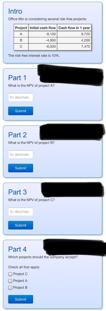 Intro
Office Min is considering several risk-free projects:
Project Initial cash flow Cash flow in 1 year
A
-8,100
9,720
-4,000
4,200
-6,500
7,475
B
C
The risk-free interest rate is 10%.
Part 1
What is the NPV of project A?
0+ decimals
Submit
Part 2
What is the NPV of project B?
0+ decimals
Submit
Part 3
What is the NPV of project C?
0+ decimals
Submit
Part 4
Which projects should the company accept?
Check all that apply:
O Project C
Project A
Project B
Submit