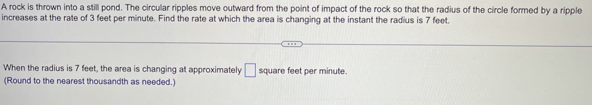 A rock is thrown into a still pond. The circular ripples move outward from the point of impact of the rock so that the radius of the circle formed by a ripple
increases at the rate of 3 feet per minute. Find the rate at which the area is changing at the instant the radius is 7 feet.
When the radius is 7 feet, the area is changing at approximately square feet per minute.
(Round to the nearest thousandth as needed.)
