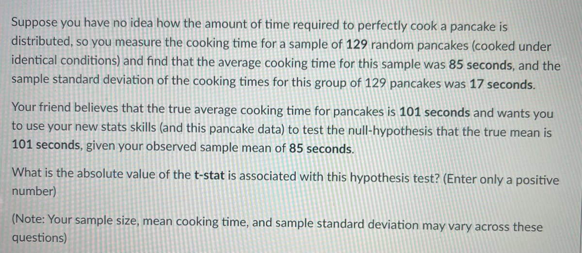 Suppose you have no idea how the amount of time required to perfectly cook a pancake is
distributed, so you measure the cooking time for a sample of 129 random pancakes (cooked under
identical conditions) and find that the average cooking time for this sample was 85 seconds, and the
sample standard deviation of the cooking times for this group of 129 pancakes was 17 seconds.
Your friend believes that the true average cooking time for pancakes is 101 seconds and wants you
to use your new stats skills (and this pancake data) to test the null-hypothesis that the true mean is
101 seconds, given your observed sample mean of 85 seconds.
What is the absolute value of the t-stat is associated with this hypothesis test? (Enter only a positive
number)
(Note: Your sample size, mean cooking time, and sample standard deviation may vary across these
questions)