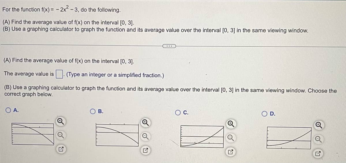 For the function f(x) = - 2x -3, do the following.
(A) Find the average value of f(x) on the interval [0, 3].
(B) Use a graphing calculator to graph the function and its average value over the interval [0, 3] in the same viewing window.
(A) Find the average value of f(x) on the interval [0, 3].
The average value is- (Type an integer or a simplified fraction.)
(B) Use a graphing calculator to graph the function and its average value over the interval [0, 3] in the same viewing window. Choose the
correct graph below.
O A.
В.
O D.
