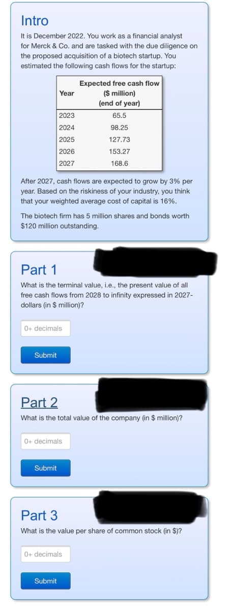 Intro
It is December 2022. You work as a financial analyst
for Merck & Co. and are tasked with the due diligence on
the proposed acquisition of a biotech startup. You
estimated the following cash flows for the startup:
Year
2023
2024
2025
2026
2027
After 2027, cash flows are expected to grow by 3% per
year. Based on the riskiness of your industry, you think
that your weighted average cost of capital is 16%.
Submit
The biotech firm has 5 million shares and bonds worth
$120 million outstanding.
0+ decimals
Part 1
What is the terminal value, i.e., the present value of all
free cash flows from 2028 to infinity expressed in 2027-
dollars (in $ million)?
Submit
Expected free cash flow
($ million)
(end of year)
65.5
0+ decimals
98.25
127.73
153.27
168.6
Part 2
What is the total value of the company (in $ million)?
Submit
0+ decimals
Part 3
What is the value per share of common stock (in $)?