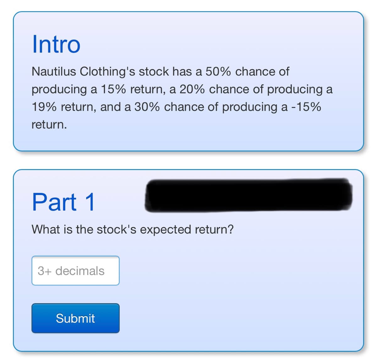 Intro
Nautilus Clothing's stock has a 50% chance of
producing a 15% return, a 20% chance of producing a
19% return, and a 30% chance of producing a -15%
return.
Part 1
What is the stock's expected return?
3+ decimals
Submit