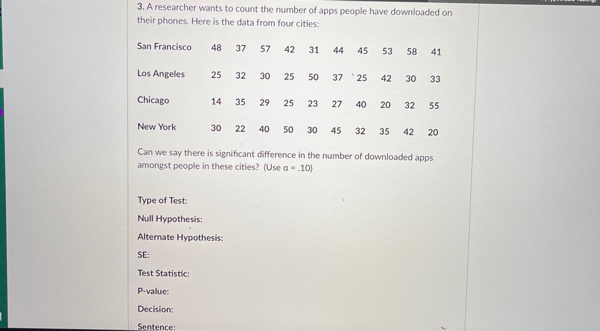 **Analyzing the Number of Downloaded Apps in Major U.S. Cities**

A researcher aims to analyze the number of apps downloaded by people on their phones across different major cities in the United States. Below is the data collected from four key cities:

- **San Francisco**: 48, 37, 57, 42, 31, 44, 45, 53, 58, 41
- **Los Angeles**: 25, 32, 30, 25, 50, 37, 25, 42, 30, 33
- **Chicago**: 14, 35, 29, 25, 23, 27, 40, 20, 32, 55
- **New York**: 30, 22, 40, 50, 30, 45, 32, 35, 42, 20

**Research Question:**
Can we determine if there is a significant difference in the number of apps downloaded by people across these cities? (Assume a significance level of α = 0.10)

**Hypothesis Testing:**

- **Type of Test:** [Specify the test used, e.g., ANOVA, t-test, etc.]
- **Null Hypothesis:** [Formulate the null hypothesis, usually stating that there is no significant difference in the number of apps downloaded across the cities.]
- **Alternate Hypothesis:** [Formulate the alternative hypothesis, typically indicating that there is a significant difference.]
- **SE (Standard Error):** [Provide the standard error used in the calculations, if applicable.]
- **Test Statistic:** [Specify the calculated test statistic value.]
- **P-value:** [Include the p-value indicating the probability of observing the test results under the null hypothesis.]
- **Decision:** [State whether to reject or not reject the null hypothesis based on the p-value and significance level.]

**Conclusion:**
- **Sentence:** [Conclude whether there is a significant difference in the number of downloaded apps among the people in these cities, based on the hypothesis test results.]

By conducting this analysis, we can gain insights into the variations in app usage patterns among residents in different urban areas.