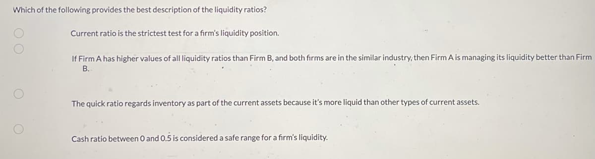 ### Understanding Liquidity Ratios

**Question: Which of the following provides the best description of the liquidity ratios?**

1. **Current ratio is the strictest test for a firm’s liquidity position.**
   
2. **If Firm A has higher values of all liquidity ratios than Firm B, and both firms are in the similar industry, then Firm A is managing its liquidity better than Firm B.**
   
3. **The quick ratio regards inventory as part of the current assets because it’s more liquid than other types of current assets.**
   
4. **Cash ratio between 0 and 0.5 is considered a safe range for a firm’s liquidity.**

In evaluating a firm's liquidity position, the following key ratios are commonly used:

1. **Current Ratio**: This measures a company's ability to pay short-term obligations with its current assets. Contrary to the statement in option 1, the current ratio is not the strictest test as it includes all current assets in its calculation, including inventory and other less liquid assets.

2. **Comparison of Liquidity Ratios**: Option 2 suggests that a higher liquidity ratio indicates better liquidity management when comparing firms within the same industry. This is generally a correct approach because it shows the firm’s ability to meet its short-term liabilities with its most liquid assets.

3. **Quick Ratio**: The quick ratio, also known as the acid-test ratio, excludes inventory from current assets in its calculation. This is because inventory is not considered as liquid as other current assets like accounts receivable and cash. Option 3 is incorrect as it inaccurately describes the quick ratio.

4. **Cash Ratio**: The cash ratio measures the extent to which a company can cover its short-term liabilities with cash and cash equivalents alone. A cash ratio between 0 and 0.5 is typically considered a safe range, which aligns with the statement in option 4.

For educators, it’s crucial to emphasize the correct definitions and appropriate use of these ratios when evaluating and comparing firms' liquidity positions.