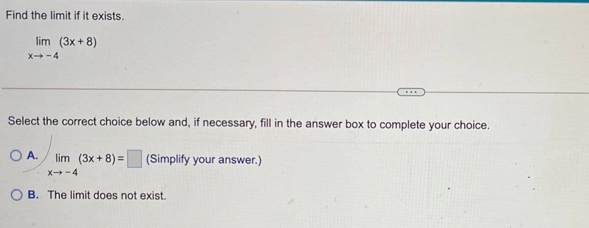 Find the limit if it exists.
lim (3x + 8)
X→-4
Select the correct choice below and, if necessary, fill in the answer box to complete your choice.
O A.
lim (3x+ 8) =
(Simplify your answer.)
X-4
O B. The limit does not exist.
