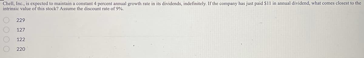 ### Valuation of Chell, Inc. Stock Using Dividend Growth Model

**Question:**
Chell, Inc., is expected to maintain a constant 4 percent annual growth rate in its dividends, indefinitely. If the company has just paid $11 in an annual dividend, what comes closest to the intrinsic value of this stock? Assume the discount rate of 9%.

**Options:**
1. \( \; \) 229
2. \( \; \) 127
3. \( \; \) 122
4. \( \; \) 220

**Solution Explanation:**

To determine the intrinsic value of the stock, we can use the Gordon Growth Model (also known as the Dividend Discount Model). The formula for the intrinsic value \( P_0 \) is:

\[ P_0 = \frac{D_0 \times (1 + g)}{r - g} \]

where:
- \( D_0 \) is the most recent dividend payment.
- \( g \) is the growth rate of the dividends.
- \( r \) is the discount rate.

Given:
- \( D_0 = 11 \; \text{dollars} \)
- \( g = 0.04 \; \text{(4 percent growth rate)} \)
- \( r = 0.09 \; \text{(9 percent discount rate)} \)

First, we need to calculate the expected dividend next year, \( D_1 \):

\[ D_1 = D_0 \times (1 + g) \]

\[ D_1 = 11 \times (1 + 0.04) \]

\[ D_1 = 11 \times 1.04 \]

\[ D_1 = 11.44 \]

Now, we can plug \( D_1 \) into the Gordon Growth Model formula:

\[ P_0 = \frac{11.44}{0.09 - 0.04} \]

\[ P_0 = \frac{11.44}{0.05} \]

\[ P_0 = 228.8 \]

Hence, the intrinsic value of Chell, Inc.'s stock is approximately 229 dollars.

**Correct Answer:** 
\( \; \) 229