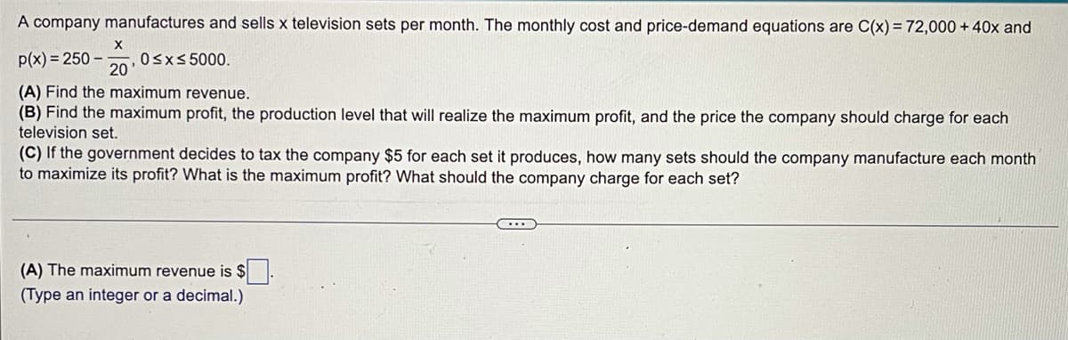 A company manufactures and sells x television sets per month. The monthly cost and price-demand equations are C(x) = 72,000 + 40x and
p(x) = 250 –
Osxs 5000.
20
(A) Find the maximum revenue.
(B) Find the maximum profit, the production level that will realize the maximum profit, and the price the company should charge for each
television set.
(C) If the government decides to tax the company $5 for each set it produces, how many sets should the company manufacture each month
to maximize its profit? What is the maximum profit? What should the company charge for each set?
(A) The maximum revenue is $
(Type an integer or a decimal.)
