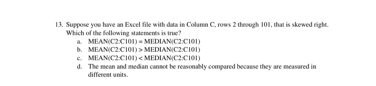 13. Suppose you have an Excel file with data in Column C, rows 2 through 101, that is skewed right.
Which of the following statements is true?
a. MEAN(C2:C101) = MEDIAN(C2:C101)
b. MEAN(C2:C101) > MEDIAN(C2:C101)
c. MEAN(C2:C101) < MEDIAN(C2:C101)
d. The mean and median cannot be reasonably compared because they are measured in
different units.