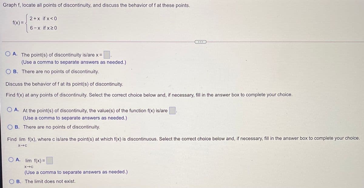 Graph f, locate all points of discontinuity, and discuss the behavior of f at these points.
2+x if x<0
f(x) = .
6-x if x20
...
O A. The point(s) of discontinuity is/are x=
(Use a comma to separate answers as needed.)
B. There are no points of discontinuity.
Discuss the behavior of f at its point(s) of discontinuity.
Find f(x) at any points of discontinuity. Select the correct choice below and, if necessary, fill in the answer box to complete your choice.
O A. At the point(s) of discontinuity, the value(s) of the function f(x) is/are
(Use a comma to separate answers as needed.)
O B. There are no points of discontinuity.
Find lim f(x), where c is/are the point(s) at which f(x) is discontinuous. Select the correct choice below and, if necessary, fill in the answer box to complete your choice.
O A. lim f(x) =
(Use a comma to separate answers as needed.)
B. The limit does not exist.
