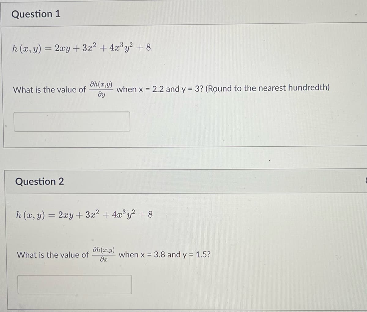 Question 1
h (x, y) = 2xy + 3x² + 4x³y² +8
What is the value of
Question 2
dh(x,y)
ду
What is the value of
h (x, y) = 2xy + 3x² + 4x³y² + 8
when x = 2.2 and y = 3? (Round to the nearest hundredth)
Əh(x,y)
dx
when x = 3.8 and y = 1.5?