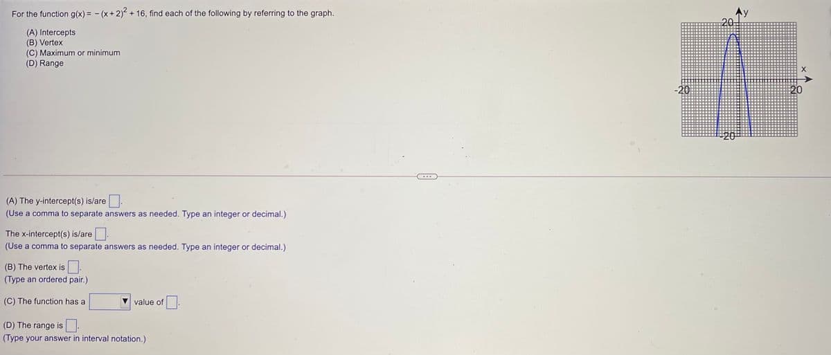 For the function g(x) = - (x+2) + 16, find each of the following by referring to the graph.
(A) Intercepts
(B) Vertex
(C) Maximum or minimum
(D) Range
-20
20
(A) The y-intercept(s) is/are
(Use a comma to separate answers as needed. Type an integer or decimal.)
The x-intercept(s) is/are.
(Use a comma to separate answers as needed. Type an integer or decimal.)
(B) The vertex is
(Type an ordered pair.)
(C) The function has a
value of
(D) The range is
(Type your answer in interval notation.)
