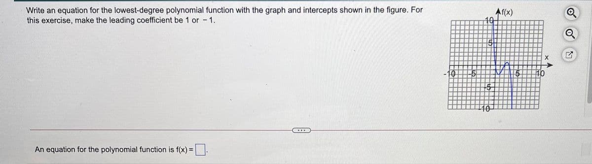 Write an equation for the lowest-degree polynomial function with the graph and intercepts shown in the figure. For
this exercise, make the leading coefficient be 1 or 1.
Af(x)
10
10
15
10
10
An equation for the polynomial function is f(x) =
%3D
