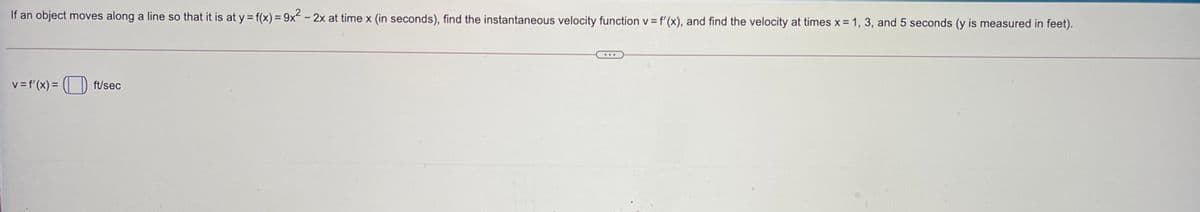 If an object moves along a line so that it is at y = f(x) = 9x -2x at time x (in seconds), find the instantaneous velocity function v = f'(x), and find the velocity at times x =1, 3, and 5 seconds (y is measured in feet).
%3D
v =f'(x) = ( ) ft/sec
