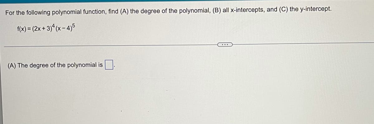 For the following polynomial function, find (A) the degree of the polynomial, (B) all x-intercepts, and (C) the y-intercept.
f(x) = (2x + 3) (x - 4)5
...
(A) The degree of the polynomial is
