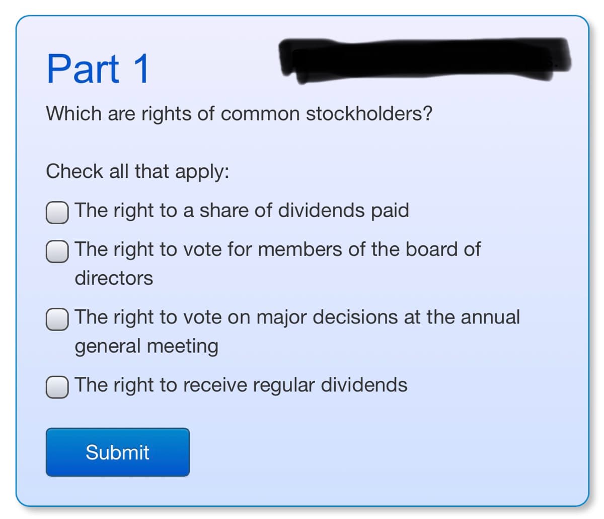 ### Part 1

#### Which are rights of common stockholders?

Check all that apply:

- ☐ The right to a share of dividends paid
- ☐ The right to vote for members of the board of directors
- ☐ The right to vote on major decisions at the annual general meeting
- ☐ The right to receive regular dividends

[Submit] Button