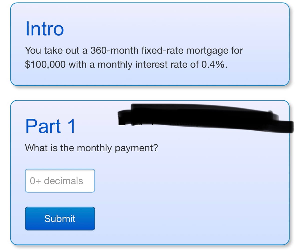 **Intro**

You take out a 360-month fixed-rate mortgage for $100,000 with a monthly interest rate of 0.4%.

---

**Part 1**

What is the monthly payment?

[Input Box] 0+ decimals

[Submit Button] Submit