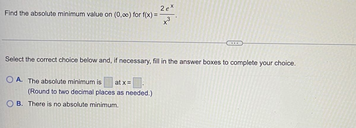 2 ex
Find the absolute minimum value on (0,00) for f(x) =
Select the correct choice below and, if necessary, fill in the answer boxes to complete your choice.
O A. The absolute minimum is
at x=
(Round to two decimal places as needed.)
B. There is no absolute minimum.
