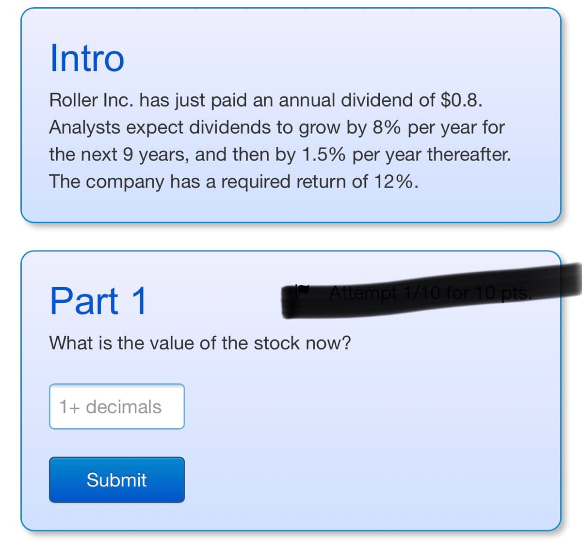 ---
### Intro

Roller Inc. has just paid an annual dividend of $0.8. Analysts expect dividends to grow by 8% per year for the next 9 years, and then by 1.5% per year thereafter. The company has a required return of 12%.

### Part 1

**Question:**
What is the value of the stock now?

**Input Field:**
- You can enter the value with one or more decimal places (e.g., 10.5).

**Submit Button:**
- Click to submit your answer.

---
