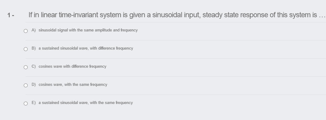 1-
If in linear time-invariant system is given a sinusoidal input, steady state response of this system is ...
O A) sinusoidal signal with the same amplitude and frequency
O B) a sustained sinusoidal wave, with difference frequency
O C) cosines wave with difference frequency
O D) cosines wave, with the same frequency
O E) a sustained sinusoidal wave, with the same frequency
