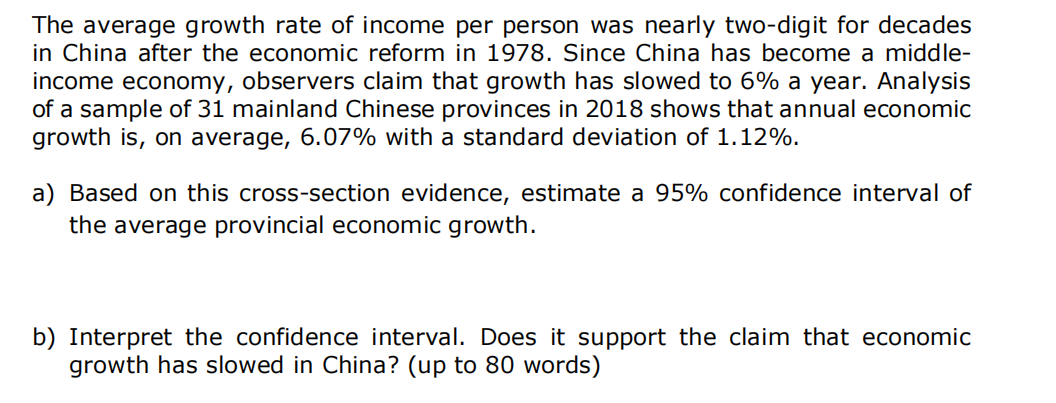 The average growth rate of income per person was nearly two-digit for decades
in China after the economic reform in 1978. Since China has become a middle-
income economy, observers claim that growth has slowed to 6% a year. Analysis
of a sample of 31 mainland Chinese provinces in 2018 shows that annual economic
growth is, on average, 6.07% with a standard deviation of 1.12%.
a) Based on this cross-section evidence, estimate a 95% confidence interval of
the average provincial economic growth.
b) Interpret the confidence interval. Does it support the claim that economic
growth has slowed in China? (up to 80 words)