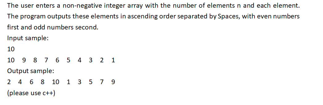 The user enters a non-negative integer array with the number of elements n and each element.
The program outputs these elements in ascending order separated by Spaces, with even numbers
first and odd numbers second.
Input sample:
10
10 9 8 7 6 5 4 3 2 1
Output sample:
2 4 6 8 10 1 3 5 7 9
(please use c++)