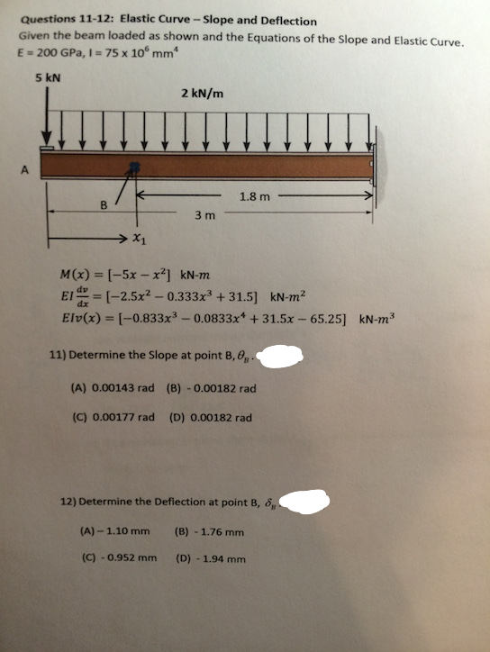 Questions 11-12: Elastic Curve-Slope and Deflection
Given the beam loaded as shown and the Equations of the Slope and Elastic Curve.
E = 200 GPa, 1 = 75 x 10 mm
5 kN
2 kN/m
1.8 m
3 m
→ X1
M(x) = [-5x-x²] kN-m
El=[-2.5x²0.333x³ +31.5] kN-m²
Elv(x) = [-0.833x³ -0.0833x +31.5x - 65.25] kN-m³
11) Determine the Slope at point B, 0
(A) 0.00143 rad (B) -0.00182 rad
(C) 0.00177 rad (D) 0.00182 rad
12) Determine the Deflection at point B, &
(A) - 1.10 mm
(B) - 1.76 mm
(C) -0.952 mm
(D) - 1.94 mm
A
B