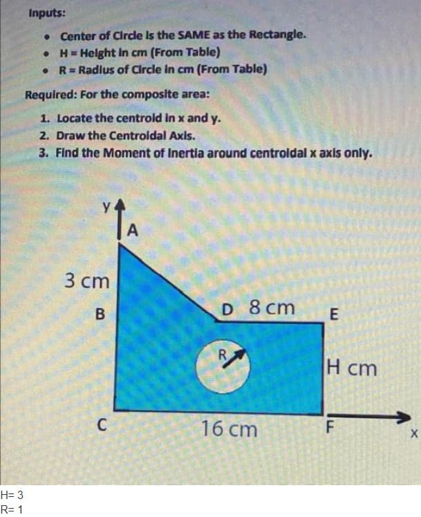 H= 3
R= 1
Inputs:
• Center of Circle is the SAME as the Rectangle.
• H= Height in cm (From Table)
●
R = Radius of Circle in cm (From Table)
Required: For the composite area:
1. Locate the centroid in x and y.
2. Draw the Centroidal Axis.
3. Find the Moment of Inertia around centroidal x axis only.
↑A
А
D 8 cm
R
16 cm
3 cm
B
C
E
H cm
F
X