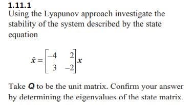 1.11.1
Using the Lyapunov approach investigate the
stability of the system described by the state
equation
4
x =
x
3
Take Q to be the unit matrix. Confirm your answer
by determining the eigenvalues of the state matrix.