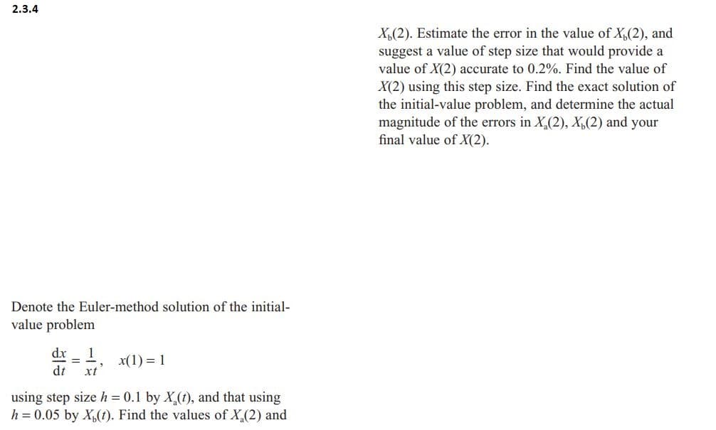 2.3.4
Denote the Euler-method solution of the initial-
value problem
dx
1
x(1) = 1
dt xt
using step size h = 0.1 by X(t), and that using
h = 0.05 by X(t). Find the values of X₂ (2) and
X(2). Estimate the error in the value of X₁(2), and
suggest a value of step size that would provide a
value of X(2) accurate to 0.2%. Find the value of
X(2) using this step size. Find the exact solution of
the initial-value problem, and determine the actual
magnitude of the errors in X₂(2), X, (2) and your
final value of X(2).