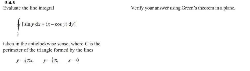 3.4.6
Evaluate the line integral
[sin y dx + (x- cos y) dy]
taken in the anticlockwise sense, where C is the
perimeter of the triangle formed by the lines
y =
x, y = n₁ x = 0
Verify your answer using Green's theorem in a plane.