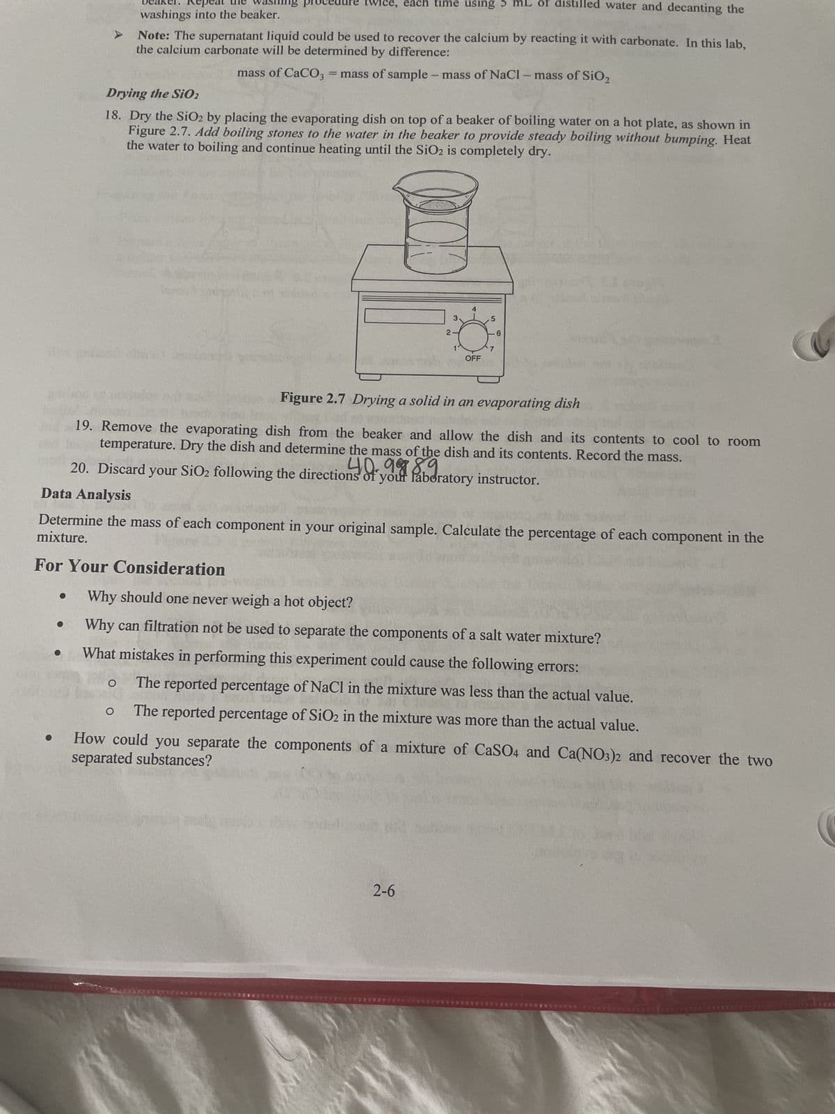 A
●
Drying the SiO2
18. Dry the SiO2 by placing the evaporating dish on top of a beaker of boiling water on a hot plate, as shown in
Figure 2.7. Add boiling stones to the water in the beaker to provide steady boiling without bumping. Heat
the water to boiling and continue heating until the SiO₂ is completely dry.
For Your Consideration
e, each time using 5
washings into the beaker.
Note: The supernatant liquid could be used to recover the calcium by reacting it with carbonate. In this lab,
the calcium carbonate will be determined by difference:
mass of CaCO3 = mass of sample - mass of NaCl- mass of SiO₂
ARUSHA
O
O
2
3
2-6
4
OFF
Figure 2.7 Drying a solid in an evaporating dish
19. Remove the evaporating dish from the beaker and allow the dish and its contents to cool to room
temperature. Dry the dish and determine the mass of the dish and its contents. Record the mass.
40988.9
20. Discard your SiO₂ following the directions of your laboratory instructor.
Data Analysis
Determine the mass of each component in your original sample. Calculate the percentage of each component in the
mixture.
5
mL of distilled water and decanting the
7
6
Why should one never weigh a hot object?
Why can filtration not be used to separate the components of a salt water mixture?
What mistakes in performing this experiment could cause the following errors:
The reported percentage of NaCl in the mixture was less than the actual value.
The reported percentage of SiO2 in the mixture was more than the actual value.
separated substances?
How could you separate the components of a mixture of CaSO4 and Ca(NO3)2 and recover the two
*********